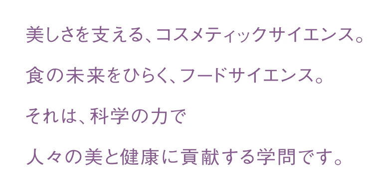 美しさを支える、コスメティックサイエンス。食の未来をひらく、フードサイエンス。それは、科学の力で人々の美と健康に貢献する学問です。